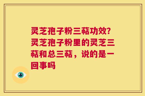 灵芝孢子粉三萜功效？灵芝孢子粉里的灵芝三萜和总三萜，说的是一回事吗  第1张