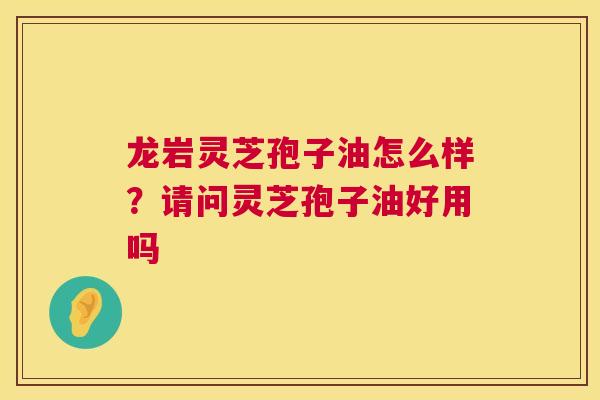 龙岩灵芝孢子油怎么样？请问灵芝孢子油好用吗  第1张