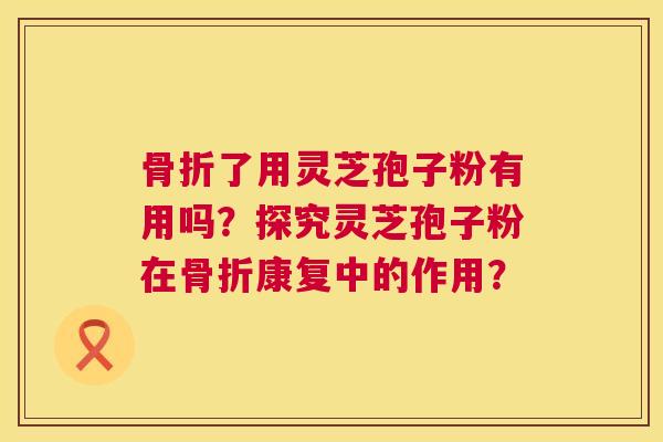 骨折了用灵芝孢子粉有用吗？探究灵芝孢子粉在骨折康复中的作用？  第1张