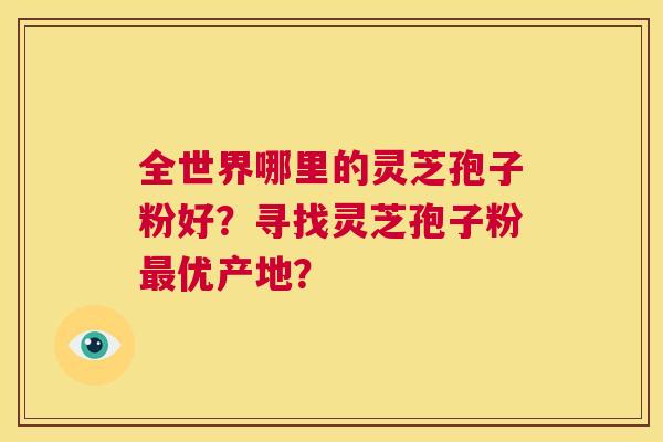 全世界哪里的灵芝孢子粉好？寻找灵芝孢子粉最优产地？  第1张