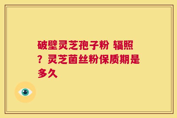破壁灵芝孢子粉 辐照？灵芝菌丝粉保质期是多久  第1张