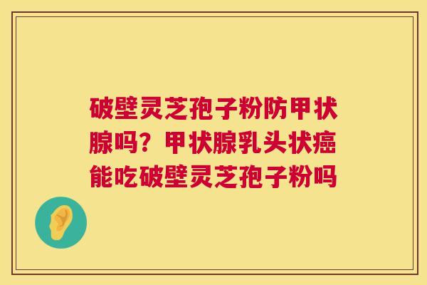 破壁灵芝孢子粉防甲状腺吗？甲状腺乳头状癌能吃破壁灵芝孢子粉吗  第1张