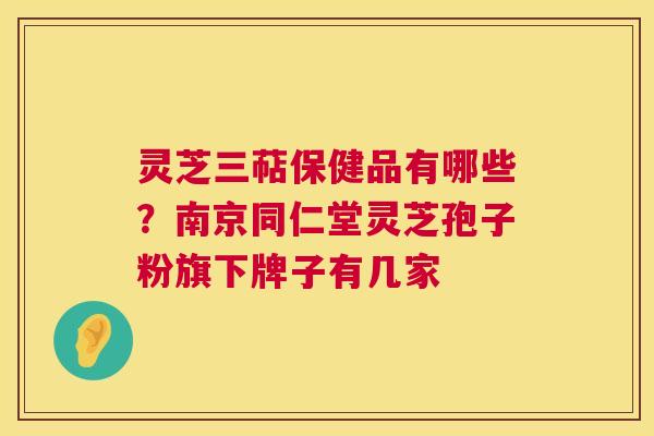 灵芝三萜保健品有哪些？南京同仁堂灵芝孢子粉旗下牌子有几家  第1张