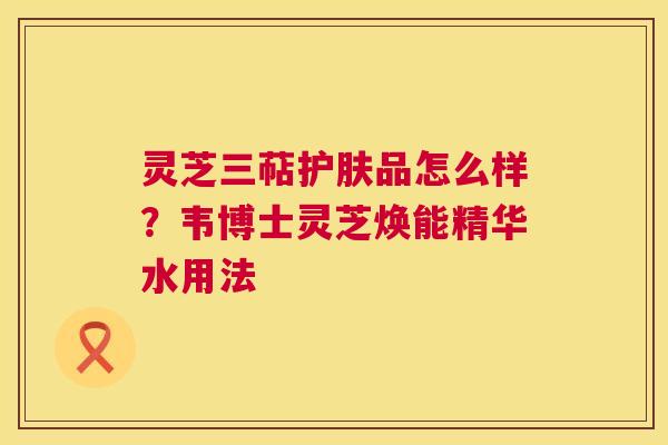 灵芝三萜护肤品怎么样？韦博士灵芝焕能精华水用法  第1张