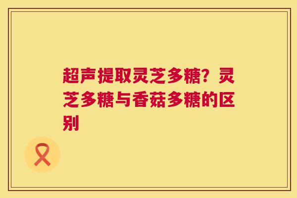 超声提取灵芝多糖？灵芝多糖与香菇多糖的区别  第1张