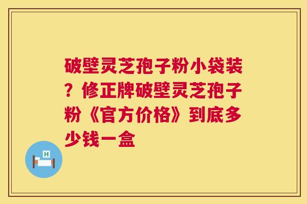 破壁灵芝孢子粉小袋装？修正牌破壁灵芝孢子粉《官方价格》到底多少钱一盒  第1张