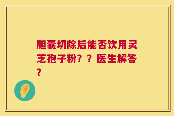 胆囊切除后能否饮用灵芝孢子粉？？医生解答？  第1张