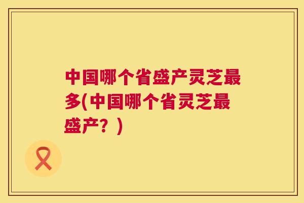 中国哪个省盛产灵芝最多(中国哪个省灵芝最盛产？)  第1张