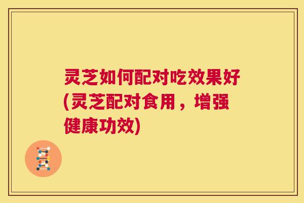 灵芝如何配对吃效果好(灵芝配对食用，增强健康功效)  第1张
