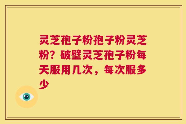 灵芝孢子粉孢子粉灵芝粉？破壁灵芝孢子粉每天服用几次，每次服多少  第1张