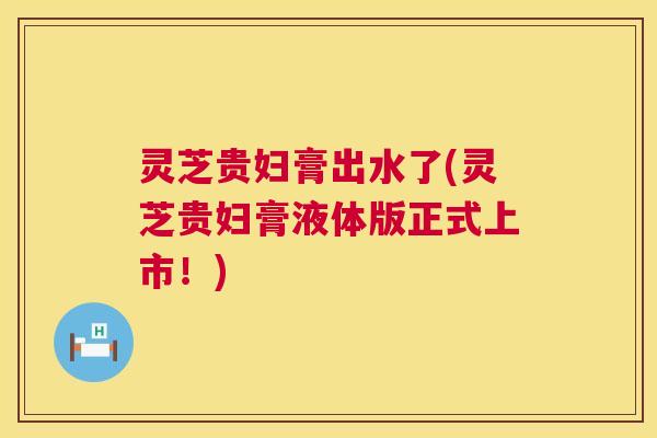 灵芝贵妇膏出水了(灵芝贵妇膏液体版正式上市！)  第1张