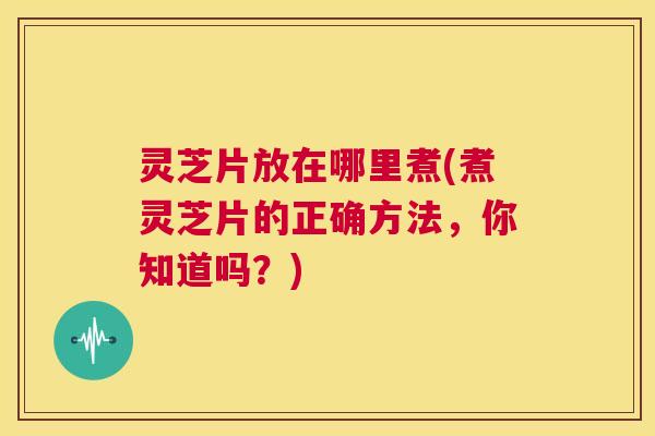 灵芝片放在哪里煮(煮灵芝片的正确方法，你知道吗？)  第1张