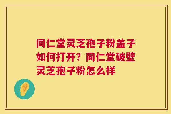 同仁堂灵芝孢子粉盖子如何打开？同仁堂破壁灵芝孢子粉怎么样  第1张