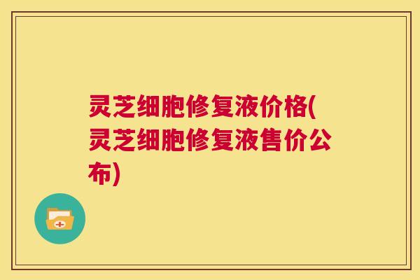 灵芝细胞修复液价格(灵芝细胞修复液售价公布)  第1张