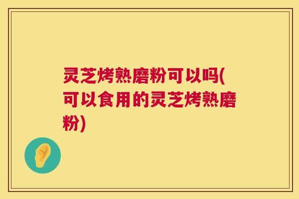 灵芝烤熟磨粉可以吗(可以食用的灵芝烤熟磨粉)  第1张