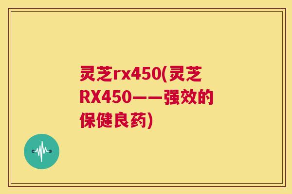 灵芝rx450(灵芝RX450——强效的保健良药)  第1张