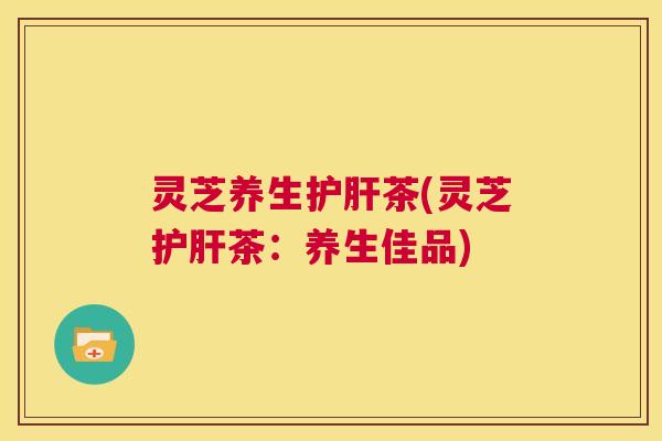 灵芝养生护肝茶(灵芝护肝茶：养生佳品)  第1张