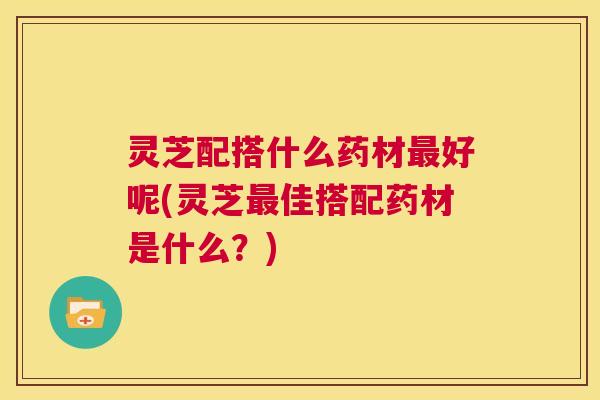 灵芝配搭什么药材最好呢(灵芝最佳搭配药材是什么？)  第1张