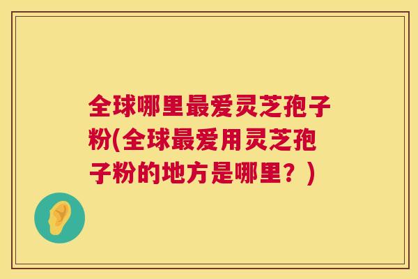 全球哪里最爱灵芝孢子粉(全球最爱用灵芝孢子粉的地方是哪里？)  第1张