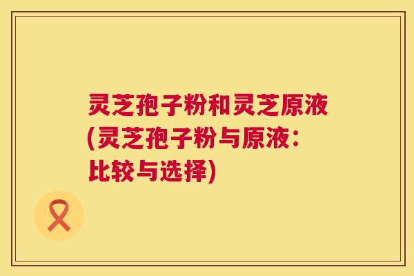灵芝孢子粉和灵芝原液(灵芝孢子粉与原液：比较与选择)  第1张