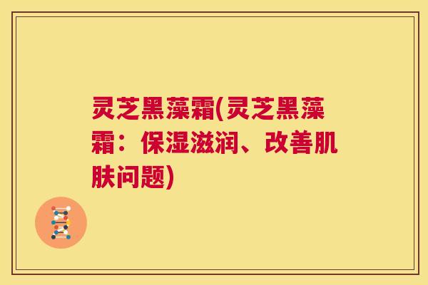 灵芝黑藻霜(灵芝黑藻霜：保湿滋润、改善肌肤问题)  第1张