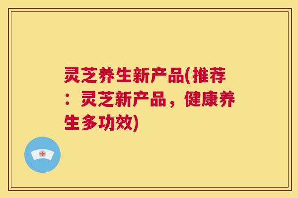 灵芝养生新产品(推荐：灵芝新产品，健康养生多功效)  第1张