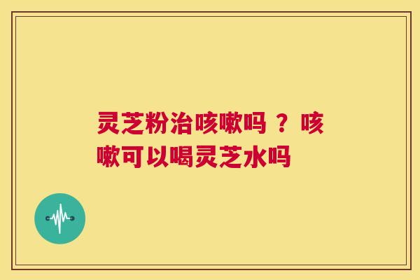 灵芝粉治咳嗽吗 ？咳嗽可以喝灵芝水吗  第1张
