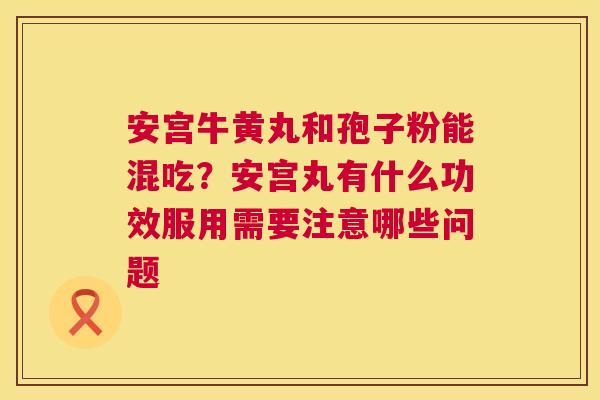 安宫牛黄丸和孢子粉能混吃？安宫丸有什么功效服用需要注意哪些问题  第1张