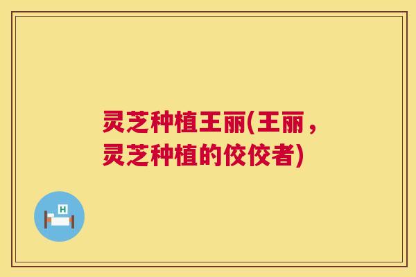 灵芝种植王丽(王丽，灵芝种植的佼佼者)  第1张