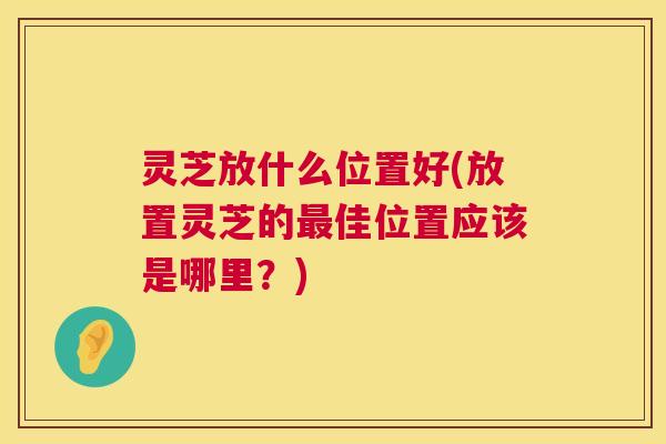 灵芝放什么位置好(放置灵芝的最佳位置应该是哪里？)  第1张