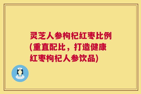 灵芝人参枸杞红枣比例(重直配比，打造健康红枣枸杞人参饮品)  第1张