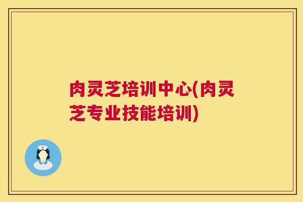 肉灵芝培训中心(肉灵芝专业技能培训)  第1张