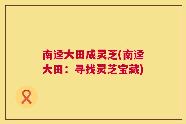南迳大田成灵芝(南迳大田：寻找灵芝宝藏)  第1张