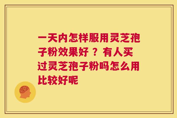 一天内怎样服用灵芝孢子粉效果好 ？有人买过灵芝孢子粉吗怎么用比较好呢  第1张