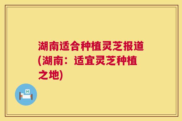 湖南适合种植灵芝报道(湖南：适宜灵芝种植之地)  第1张
