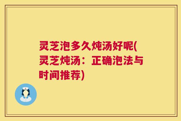 灵芝泡多久炖汤好呢(灵芝炖汤：正确泡法与时间推荐)  第1张