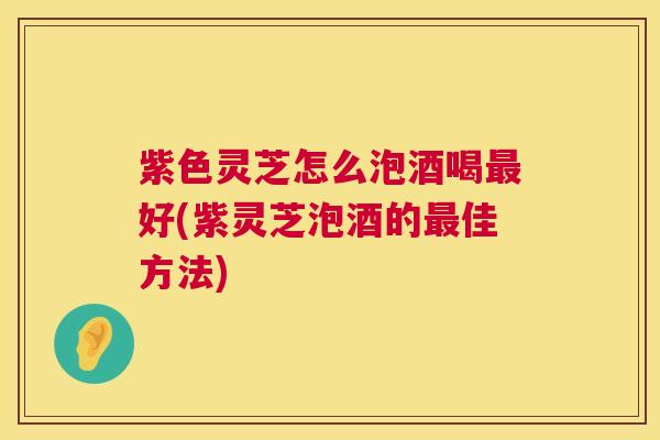 紫色灵芝怎么泡酒喝最好(紫灵芝泡酒的最佳方法)  第1张
