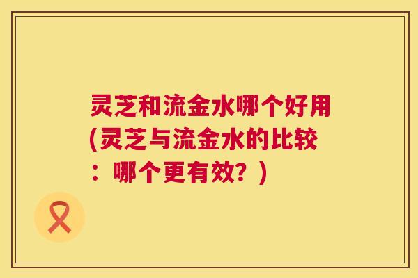 灵芝和流金水哪个好用(灵芝与流金水的比较：哪个更有效？)  第1张