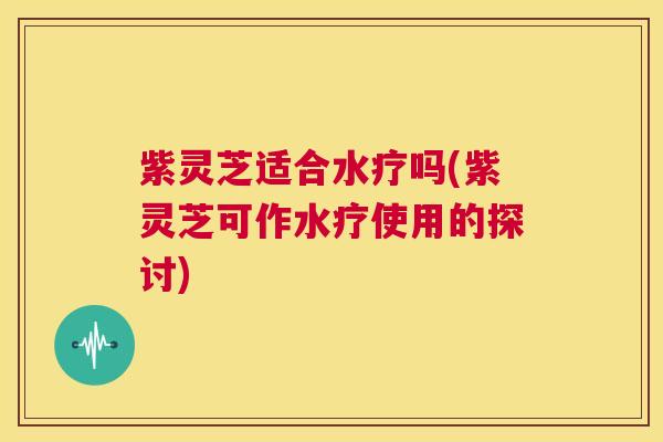 紫灵芝适合水疗吗(紫灵芝可作水疗使用的探讨)  第1张