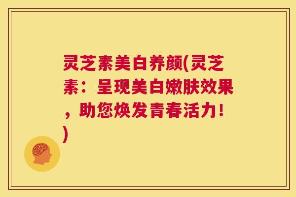 灵芝素美白养颜(灵芝素：呈现美白嫩肤效果，助您焕发青春活力！)  第1张