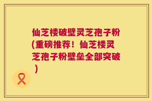 仙芝楼破壁灵芝孢子粉(重磅推荐！仙芝楼灵芝孢子粉壁垒全部突破 )  第1张