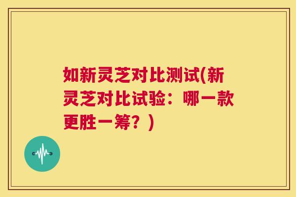 如新灵芝对比测试(新灵芝对比试验：哪一款更胜一筹？)  第1张