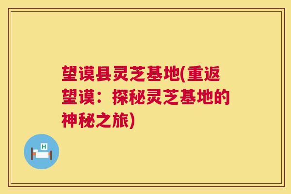 望谟县灵芝基地(重返望谟：探秘灵芝基地的神秘之旅)  第1张