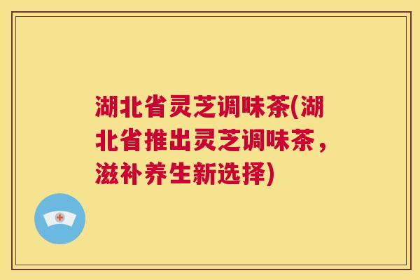 湖北省灵芝调味茶(湖北省推出灵芝调味茶，滋补养生新选择)  第1张