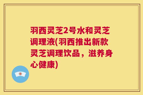 羽西灵芝2号水和灵芝调理液(羽西推出新款灵芝调理饮品，滋养身心健康)  第1张