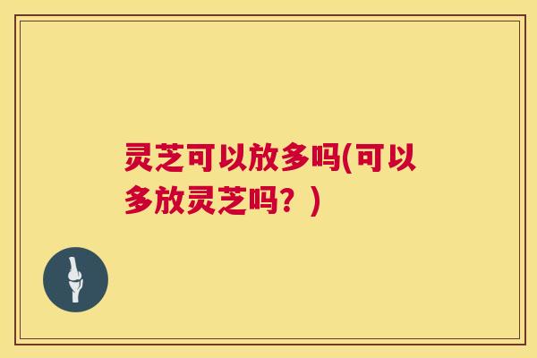 灵芝可以放多吗(可以多放灵芝吗？)  第1张