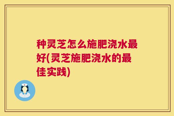 种灵芝怎么施肥浇水最好(灵芝施肥浇水的最佳实践)  第1张
