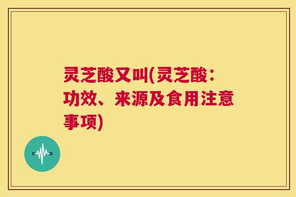 灵芝酸又叫(灵芝酸：功效、来源及食用注意事项)  第1张