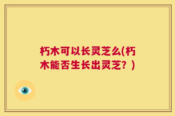 朽木可以长灵芝么(朽木能否生长出灵芝？)  第1张