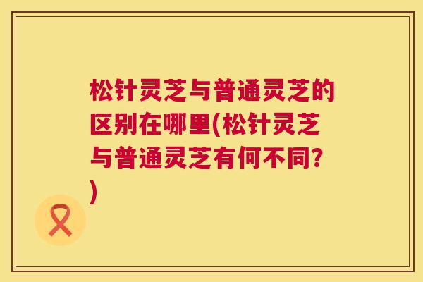 松针灵芝与普通灵芝的区别在哪里(松针灵芝与普通灵芝有何不同？)  第1张